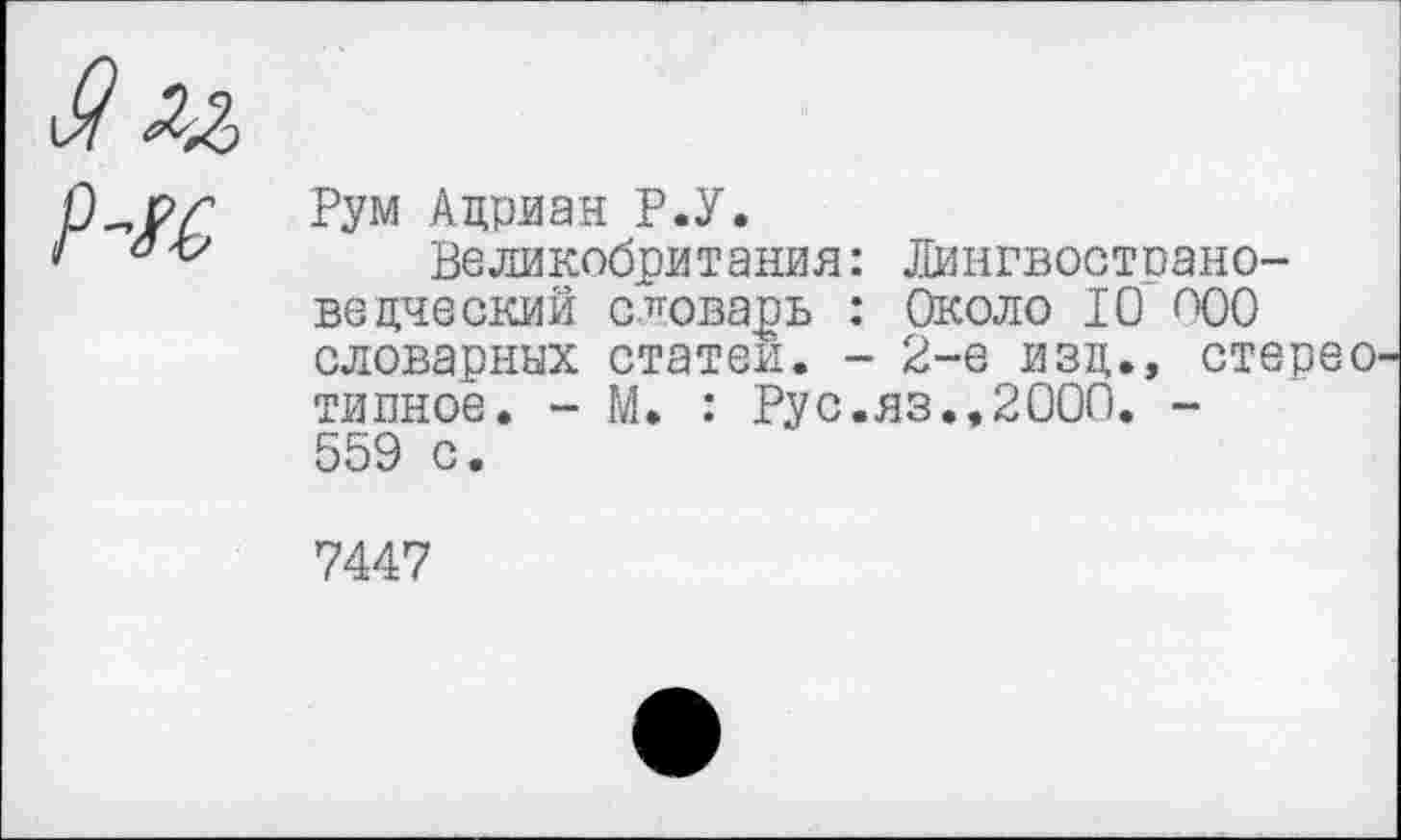 ﻿Р~к
Рум Адриан Р.У.
Великобритания: Лингвостпано-ведческий словарь : Около 10 <Х)0 словарных статей. - 2-е изд., стерео тивное. - М. : Рус.яз.,2000. -559 с.
7447